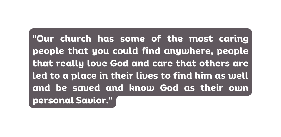 Our church has some of the most caring people that you could find anywhere people that really love God and care that others are led to a place in their lives to find him as well and be saved and know God as their own personal Savior