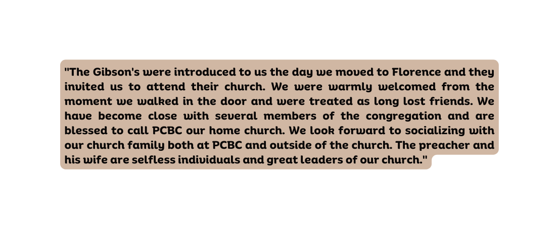 The Gibson s were introduced to us the day we moved to Florence and they invited us to attend their church We were warmly welcomed from the moment we walked in the door and were treated as long lost friends We have become close with several members of the congregation and are blessed to call PCBC our home church We look forward to socializing with our church family both at PCBC and outside of the church The preacher and his wife are selfless individuals and great leaders of our church