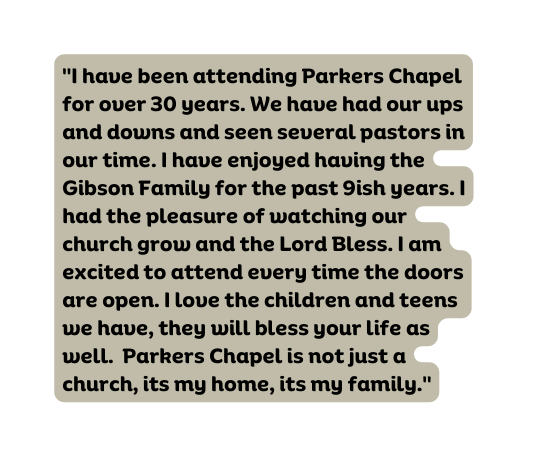 I have been attending Parkers Chapel for over 30 years We have had our ups and downs and seen several pastors in our time I have enjoyed having the Gibson Family for the past 9ish years I had the pleasure of watching our church grow and the Lord Bless I am excited to attend every time the doors are open I love the children and teens we have they will bless your life as well Parkers Chapel is not just a church its my home its my family